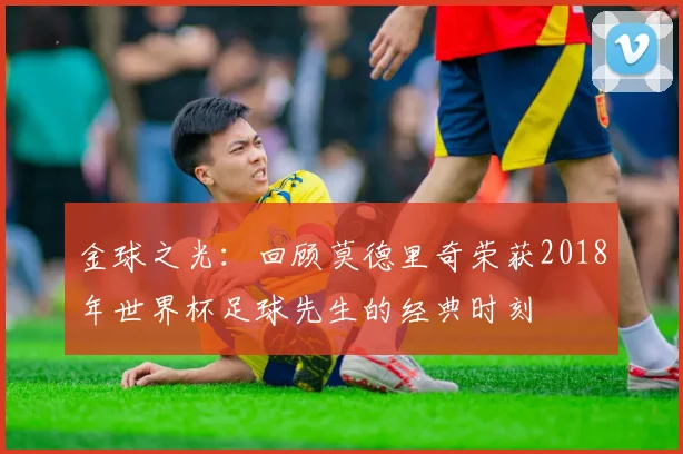 金球之光：回顾莫德里奇荣获2018年世界杯足球先生的经典时刻