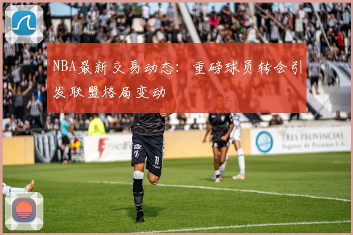 NBA最新交易动态：重磅球员转会引发联盟格局变动