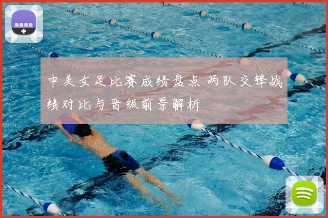 中美女足比赛成绩盘点 两队交锋战绩对比与晋级前景解析