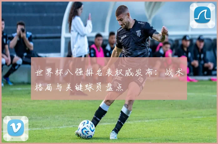 世界杯八强排名表权威发布：战术格局与关键球员盘点