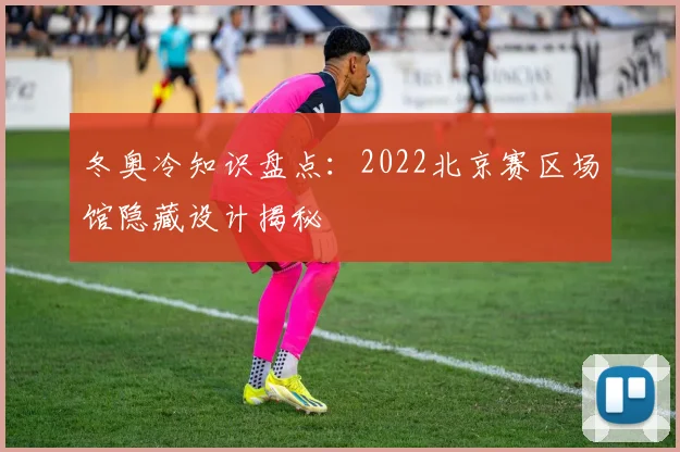 冬奥冷知识盘点：2022北京赛区场馆隐藏设计揭秘