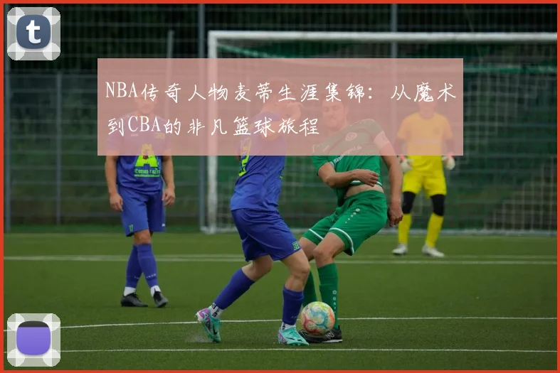 NBA传奇人物麦蒂生涯集锦：从魔术到CBA的非凡篮球旅程