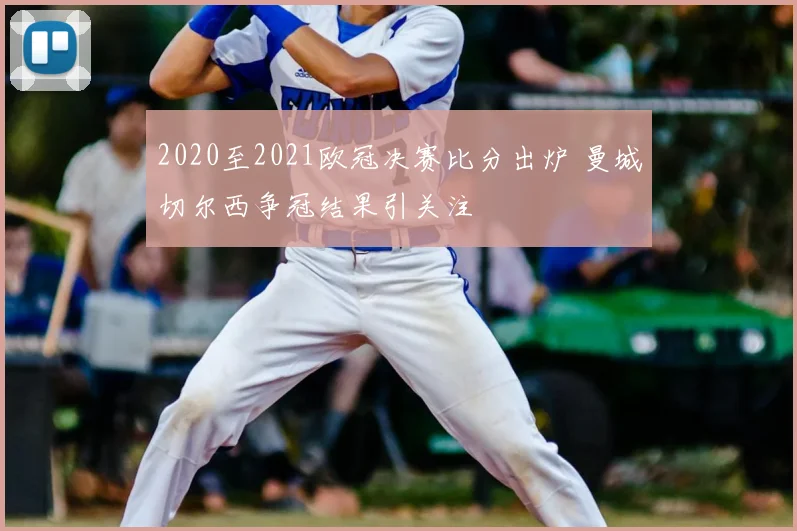 2020至2021欧冠决赛比分出炉 曼城切尔西争冠结果引关注