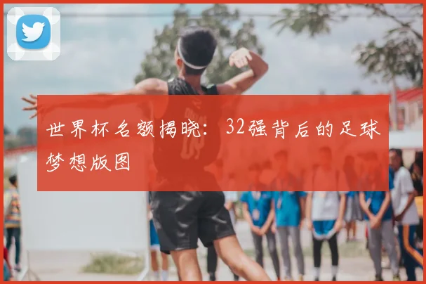 世界杯名额揭晓：32强背后的足球梦想版图