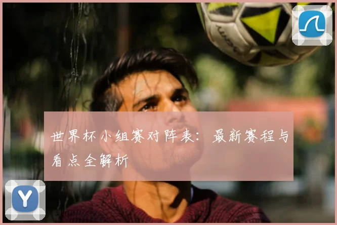 世界杯小组赛对阵表：最新赛程与看点全解析