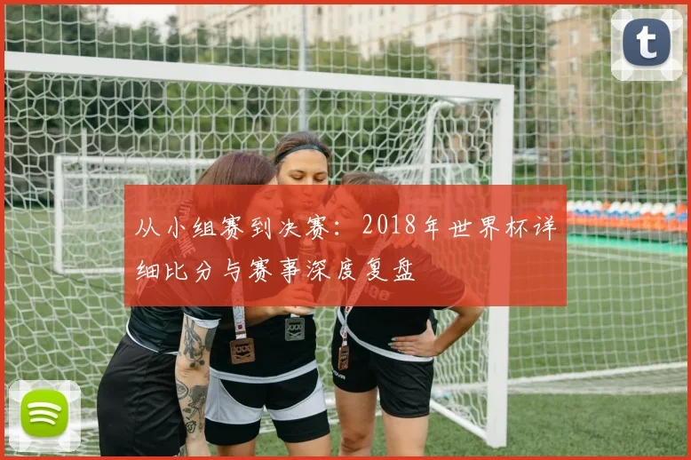 从小组赛到决赛:2018年世界杯详细比分与赛事深度复盘