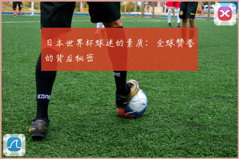 日本世界杯球迷的素质:全球赞誉的背后秘密
