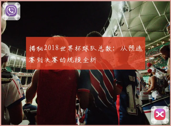 揭秘2018世界杯球队总数：从预选赛到决赛的规模全析