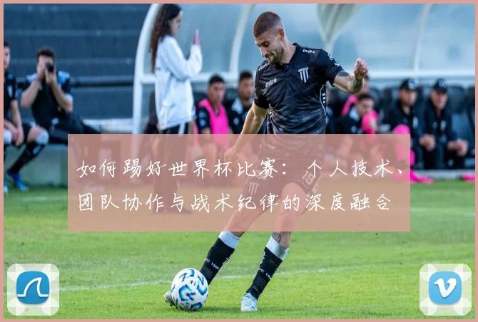 如何踢好世界杯比赛:个人技术、团队协作与战术纪律的深度融合