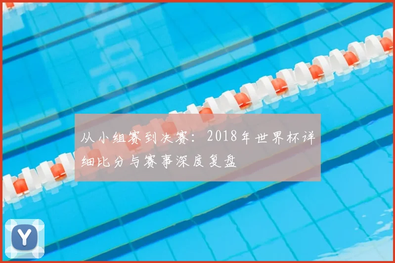 从小组赛到决赛:2018年世界杯详细比分与赛事深度复盘