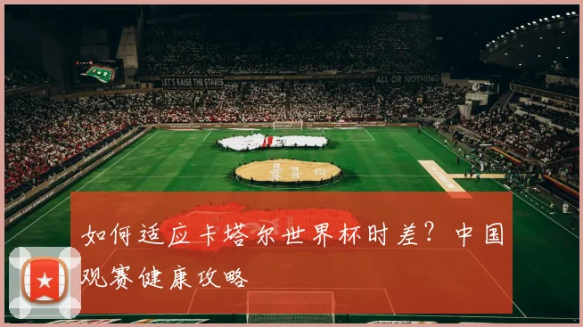 如何适应卡塔尔世界杯时差?中国观赛健康攻略